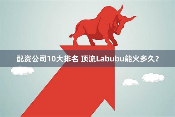 配资公司10大排名 顶流Labubu能火多久？