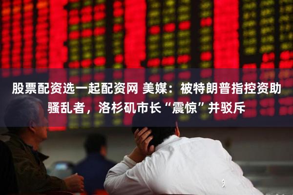 股票配资选一起配资网 美媒：被特朗普指控资助骚乱者，洛杉矶市长“震惊”并驳斥