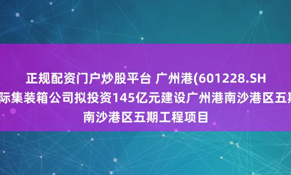 正规配资门户炒股平台 广州港(601228.SH)：南沙国际集装箱公司拟投资145亿元建设广州港南沙港区五期工程项目