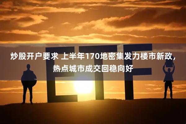 炒股开户要求 上半年170地密集发力楼市新政,热点城市成交回稳向好