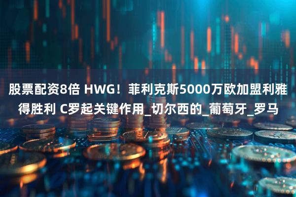 股票配资8倍 HWG！菲利克斯5000万欧加盟利雅得胜利 C罗起关键作用_切尔西的_葡萄牙_罗马