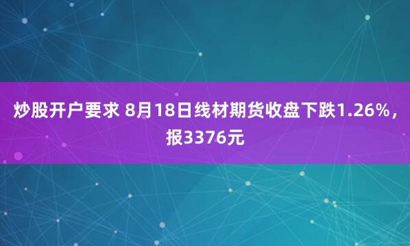 炒股开户要求 8月18日线材期货收盘下跌1.26%，报3376元