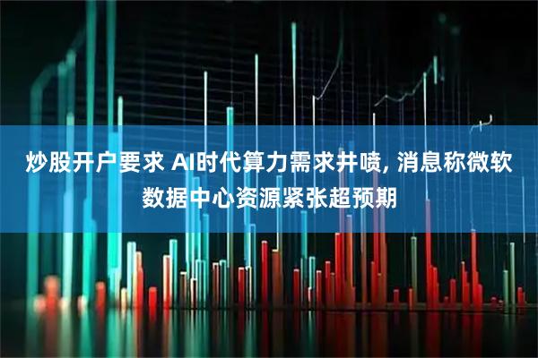 炒股开户要求 AI时代算力需求井喷, 消息称微软数据中心资源紧张超预期