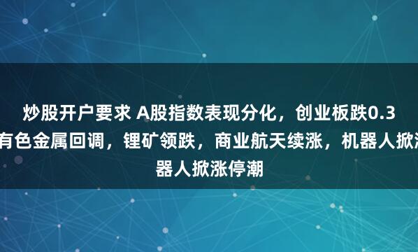 炒股开户要求 A股指数表现分化,创业板跌0.37%,有色金属回调,锂矿领跌,商业航天续涨,机器人掀涨停潮