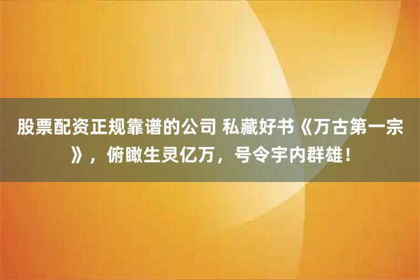 股票配资正规靠谱的公司 私藏好书《万古第一宗》，俯瞰生灵亿万，号令宇内群雄！