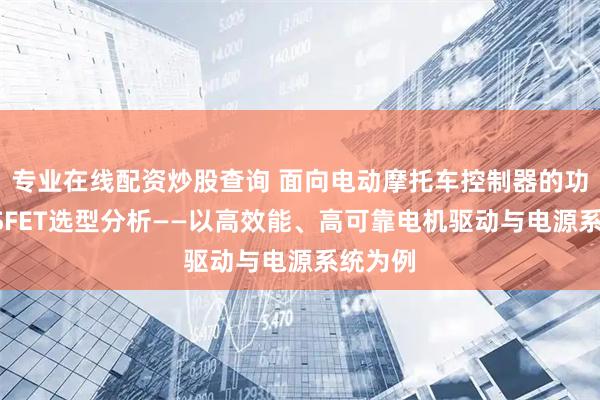 专业在线配资炒股查询 面向电动摩托车控制器的功率MOSFET选型分析——以高效能、高可靠电机驱动与电源系统为例