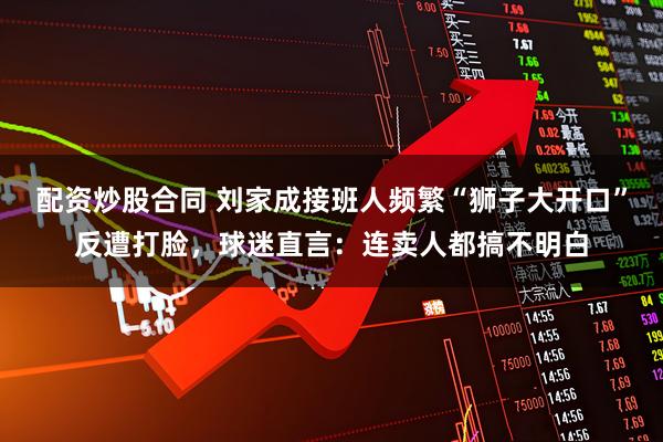 配资炒股合同 刘家成接班人频繁“狮子大开口”反遭打脸，球迷直言：连卖人都搞不明白