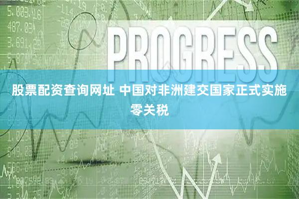 股票配资查询网址 中国对非洲建交国家正式实施零关税