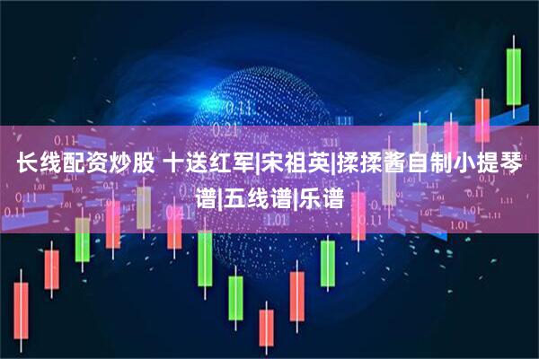 长线配资炒股 十送红军|宋祖英|揉揉酱自制小提琴谱|五线谱|乐谱