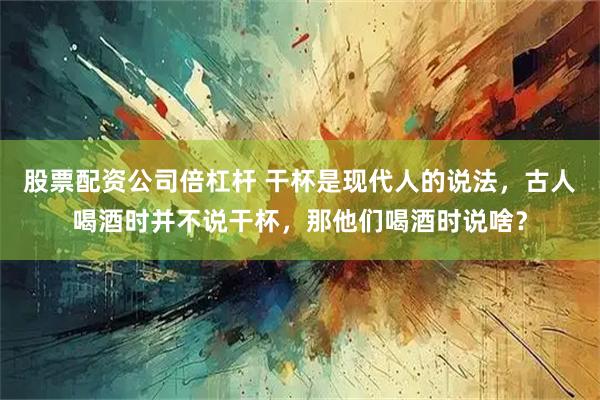 股票配资公司倍杠杆 干杯是现代人的说法，古人喝酒时并不说干杯，那他们喝酒时说啥？