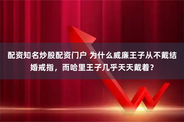配资知名炒股配资门户 为什么威廉王子从不戴结婚戒指，而哈里王子几乎天天戴着？