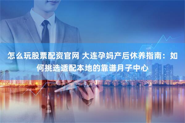 怎么玩股票配资官网 大连孕妈产后休养指南：如何挑选适配本地的靠谱月子中心