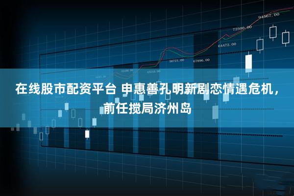 在线股市配资平台 申惠善孔明新剧恋情遇危机，前任搅局济州岛