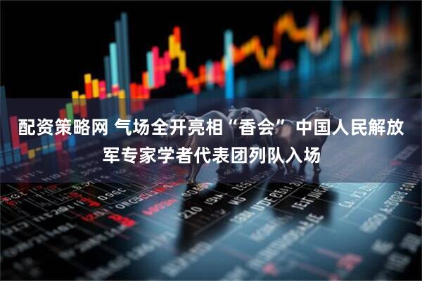 配资策略网 气场全开亮相“香会” 中国人民解放军专家学者代表团列队入场